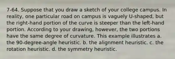 7-64. Suppose that you draw a sketch of your college campus. In reality, one particular road on campus is vaguely U-shaped, but the right-hand portion of the curve is steeper than the left-hand portion. According to your drawing, however, the two portions have the same degree of curvature. This example illustrates a. the 90-degree-angle heuristic. b. the alignment heuristic. c. the rotation heuristic. d. the symmetry heuristic.