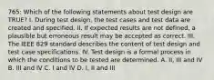 765: Which of the following statements about test design are TRUE? I. During test design, the test cases and test data are created and specified. II. If expected results are not defined, a plausible but erroneous result may be accepted as correct. III. The IEEE 829 standard describes the content of test design and test case specifications. IV. Test design is a formal process in which the conditions to be tested are determined. A. II, III and IV B. III and IV C. I and IV D. I, II and III