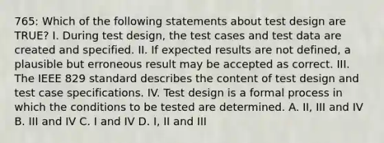 765: Which of the following statements about test design are TRUE? I. During test design, the test cases and test data are created and specified. II. If expected results are not defined, a plausible but erroneous result may be accepted as correct. III. The IEEE 829 standard describes the content of test design and test case specifications. IV. Test design is a formal process in which the conditions to be tested are determined. A. II, III and IV B. III and IV C. I and IV D. I, II and III