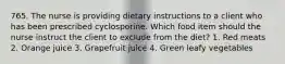 765. The nurse is providing dietary instructions to a client who has been prescribed cyclosporine. Which food item should the nurse instruct the client to exclude from the diet? 1. Red meats 2. Orange juice 3. Grapefruit juice 4. Green leafy vegetables