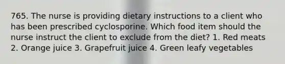 765. The nurse is providing dietary instructions to a client who has been prescribed cyclosporine. Which food item should the nurse instruct the client to exclude from the diet? 1. Red meats 2. Orange juice 3. Grapefruit juice 4. Green leafy vegetables