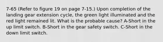 7-65 (Refer to figure 19 on page 7-15.) Upon completion of the landing gear extension cycle, the green light illuminated and the red light remained lit. What is the probable cause? A-Short in the up limit switch. B-Short in the gear safety switch. C-Short in the down limit switch.