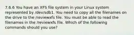 7.6.6 You have an XFS file system in your Linux system represented by /dev/sdb1. You need to copy all the filenames on the drive to the /reviewxfs file. You must be able to read the filenames in the /reviewxfs file. Which of the following commands should you use?