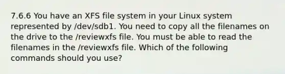 7.6.6 You have an XFS file system in your Linux system represented by /dev/sdb1. You need to copy all the filenames on the drive to the /reviewxfs file. You must be able to read the filenames in the /reviewxfs file. Which of the following commands should you use?