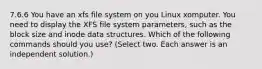 7.6.6 You have an xfs file system on you Linux xomputer. You need to display the XFS file system parameters, such as the block size and inode data structures. Which of the following commands should you use? (Select two. Each answer is an independent solution.)