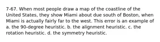 7-67. When most people draw a map of the coastline of the United States, they show Miami about due south of Boston, when Miami is actually fairly far to the west. This error is an example of a. the 90-degree heuristic. b. the alignment heuristic. c. the rotation heuristic. d. the symmetry heuristic.