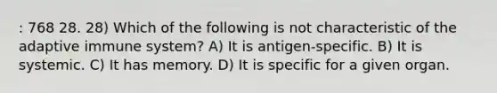 : 768 28. 28) Which of the following is not characteristic of the adaptive immune system? A) It is antigen-specific. B) It is systemic. C) It has memory. D) It is specific for a given organ.