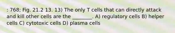 : 768; Fig. 21.2 13. 13) The only T cells that can directly attack and kill other cells are the ________. A) regulatory cells B) helper cells C) cytotoxic cells D) plasma cells