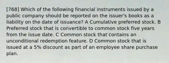 [768] Which of the following financial instruments issued by a public company should be reported on the issuer's books as a liability on the date of issuance? A Cumulative preferred stock. B Preferred stock that is convertible to common stock five years from the issue date. C Common stock that contains an unconditional redemption feature. D Common stock that is issued at a 5% discount as part of an employee share purchase plan.