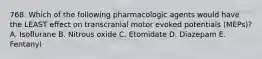 768. Which of the following pharmacologic agents would have the LEAST effect on transcranial motor evoked potentials (MEPs)? A. Isoflurane B. Nitrous oxide C. Etomidate D. Diazepam E. Fentanyl