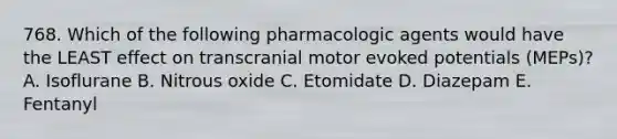 768. Which of the following pharmacologic agents would have the LEAST effect on transcranial motor evoked potentials (MEPs)? A. Isoflurane B. Nitrous oxide C. Etomidate D. Diazepam E. Fentanyl