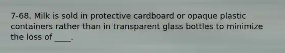 7-68. Milk is sold in protective cardboard or opaque plastic containers rather than in transparent glass bottles to minimize the loss of ____.