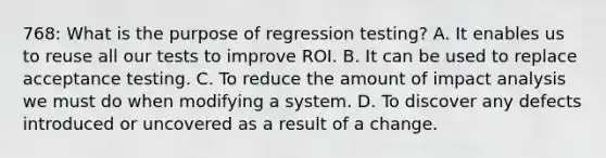 768: What is the purpose of regression testing? A. It enables us to reuse all our tests to improve ROI. B. It can be used to replace acceptance testing. C. To reduce the amount of impact analysis we must do when modifying a system. D. To discover any defects introduced or uncovered as a result of a change.