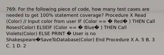 769: For the following piece of code, how many test cases are needed to get 100% statement coverage? Procedure X Read (Color) // Input color from user IF (Color == � Red� ) THEN Call Roses(Color) ELSEIF (Color == � Blue� ) THEN Call Violets(Color) ELSE PRINT � User is no Shakespeare�SaveToDatabase(Color) End Procedure X A. 5 B. 3 C. 1 D. 2