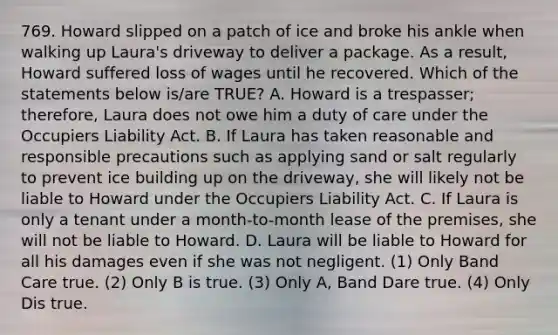 769. Howard slipped on a patch of ice and broke his ankle when walking up Laura's driveway to deliver a package. As a result, Howard suffered loss of wages until he recovered. Which of the statements below is/are TRUE? A. Howard is a trespasser; therefore, Laura does not owe him a duty of care under the Occupiers Liability Act. B. If Laura has taken reasonable and responsible precautions such as applying sand or salt regularly to prevent ice building up on the driveway, she will likely not be liable to Howard under the Occupiers Liability Act. C. If Laura is only a tenant under a month-to-month lease of the premises, she will not be liable to Howard. D. Laura will be liable to Howard for all his damages even if she was not negligent. (1) Only Band Care true. (2) Only B is true. (3) Only A, Band Dare true. (4) Only Dis true.