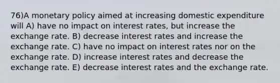 76)A <a href='https://www.questionai.com/knowledge/kEE0G7Llsx-monetary-policy' class='anchor-knowledge'>monetary policy</a> aimed at increasing domestic expenditure will A) have no impact on interest rates, but increase the exchange rate. B) decrease interest rates and increase the exchange rate. C) have no impact on interest rates nor on the exchange rate. D) increase interest rates and decrease the exchange rate. E) decrease interest rates and the exchange rate.