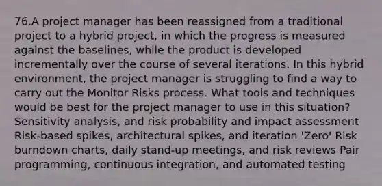 76.A project manager has been reassigned from a traditional project to a hybrid project, in which the progress is measured against the baselines, while the product is developed incrementally over the course of several iterations. In this hybrid environment, the project manager is struggling to find a way to carry out the Monitor Risks process. What tools and techniques would be best for the project manager to use in this situation? Sensitivity analysis, and risk probability and impact assessment Risk-based spikes, architectural spikes, and iteration 'Zero' Risk burndown charts, daily stand-up meetings, and risk reviews Pair programming, continuous integration, and automated testing