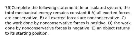 76)Complete the following statement: In an isolated system, the total mechanical energy remains constant if A) all exerted forces are conservative. B) all exerted forces are nonconservative. C) the work done by nonconservative forces is positive. D) the work done by nonconservative forces is negative. E) an object returns to its starting position.