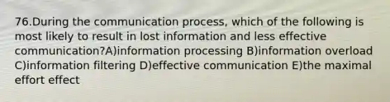 76.During the communication process, which of the following is most likely to result in lost information and less effective communication?A)information processing B)information overload C)information filtering D)effective communication E)the maximal effort effect