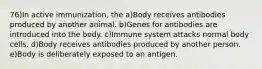 76)In active immunization, the a)Body receives antibodies produced by another animal. b)Genes for antibodies are introduced into the body. c)Immune system attacks normal body cells. d)Body receives antibodies produced by another person. e)Body is deliberately exposed to an antigen.