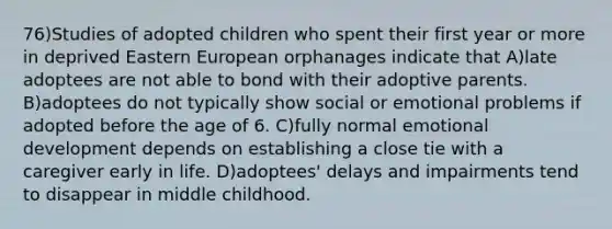 76)Studies of adopted children who spent their first year or more in deprived Eastern European orphanages indicate that A)late adoptees are not able to bond with their adoptive parents. B)adoptees do not typically show social or emotional problems if adopted before the age of 6. C)fully normal emotional development depends on establishing a close tie with a caregiver early in life. D)adoptees' delays and impairments tend to disappear in middle childhood.