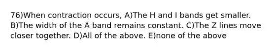 76)When contraction occurs, A)The H and I bands get smaller. B)The width of the A band remains constant. C)The Z lines move closer together. D)All of the above. E)none of the above