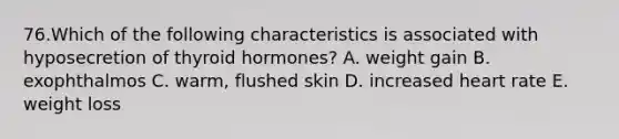 76.Which of the following characteristics is associated with hyposecretion of thyroid hormones? A. weight gain B. exophthalmos C. warm, flushed skin D. increased heart rate E. weight loss