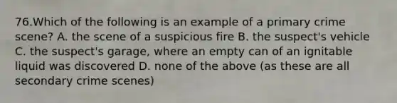 76.Which of the following is an example of a primary crime scene? A. the scene of a suspicious fire B. the suspect's vehicle C. the suspect's garage, where an empty can of an ignitable liquid was discovered D. none of the above (as these are all secondary crime scenes)