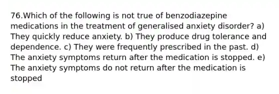 76.Which of the following is not true of benzodiazepine medications in the treatment of generalised anxiety disorder? a) They quickly reduce anxiety. b) They produce drug tolerance and dependence. c) They were frequently prescribed in the past. d) The anxiety symptoms return after the medication is stopped. e) The anxiety symptoms do not return after the medication is stopped