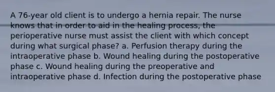 A 76-year old client is to undergo a hernia repair. The nurse knows that in order to aid in the healing process, the perioperative nurse must assist the client with which concept during what surgical phase? a. Perfusion therapy during the intraoperative phase b. Wound healing during the postoperative phase c. Wound healing during the preoperative and intraoperative phase d. Infection during the postoperative phase