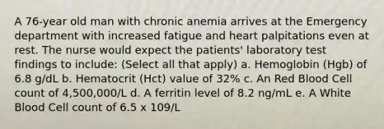 A 76-year old man with chronic anemia arrives at the Emergency department with increased fatigue and heart palpitations even at rest. The nurse would expect the patients' laboratory test findings to include: (Select all that apply) a. Hemoglobin (Hgb) of 6.8 g/dL b. Hematocrit (Hct) value of 32% c. An Red Blood Cell count of 4,500,000/L d. A ferritin level of 8.2 ng/mL e. A White Blood Cell count of 6.5 x 109/L