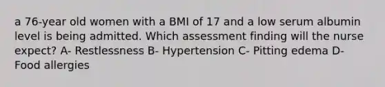 a 76-year old women with a BMI of 17 and a low serum albumin level is being admitted. Which assessment finding will the nurse expect? A- Restlessness B- Hypertension C- Pitting edema D- Food allergies