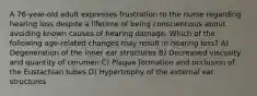 A 76-year-old adult expresses frustration to the nurse regarding hearing loss despite a lifetime of being conscientious about avoiding known causes of hearing damage. Which of the following age-related changes may result in hearing loss? A) Degeneration of the inner ear structures B) Decreased viscosity and quantity of cerumen C) Plaque formation and occlusion of the Eustachian tubes D) Hypertrophy of the external ear structures