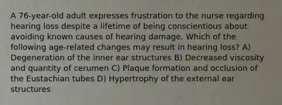 A 76-year-old adult expresses frustration to the nurse regarding hearing loss despite a lifetime of being conscientious about avoiding known causes of hearing damage. Which of the following age-related changes may result in hearing loss? A) Degeneration of the inner ear structures B) Decreased viscosity and quantity of cerumen C) Plaque formation and occlusion of the Eustachian tubes D) Hypertrophy of the external ear structures