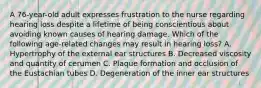 A 76-year-old adult expresses frustration to the nurse regarding hearing loss despite a lifetime of being conscientious about avoiding known causes of hearing damage. Which of the following age-related changes may result in hearing loss? A. Hypertrophy of the external ear structures B. Decreased viscosity and quantity of cerumen C. Plaque formation and occlusion of the Eustachian tubes D. Degeneration of the inner ear structures