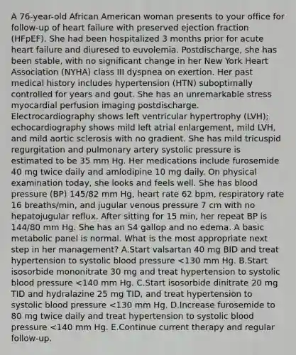 A 76-year-old African American woman presents to your office for follow-up of heart failure with preserved ejection fraction (HFpEF). She had been hospitalized 3 months prior for acute heart failure and diuresed to euvolemia. Postdischarge, she has been stable, with no significant change in her New York Heart Association (NYHA) class III dyspnea on exertion. Her past medical history includes hypertension (HTN) suboptimally controlled for years and gout. She has an unremarkable stress myocardial perfusion imaging postdischarge. Electrocardiography shows left ventricular hypertrophy (LVH); echocardiography shows mild left atrial enlargement, mild LVH, and mild aortic sclerosis with no gradient. She has mild tricuspid regurgitation and pulmonary artery systolic pressure is estimated to be 35 mm Hg. Her medications include furosemide 40 mg twice daily and amlodipine 10 mg daily. On physical examination today, she looks and feels well. She has blood pressure (BP) 145/82 mm Hg, heart rate 62 bpm, respiratory rate 16 breaths/min, and jugular venous pressure 7 cm with no hepatojugular reflux. After sitting for 15 min, her repeat BP is 144/80 mm Hg. She has an S4 gallop and no edema. A basic metabolic panel is normal. What is the most appropriate next step in her management? A.Start valsartan 40 mg BID and treat hypertension to systolic blood pressure <130 mm Hg. B.Start isosorbide mononitrate 30 mg and treat hypertension to systolic blood pressure <140 mm Hg. C.Start isosorbide dinitrate 20 mg TID and hydralazine 25 mg TID, and treat hypertension to systolic blood pressure <130 mm Hg. D.Increase furosemide to 80 mg twice daily and treat hypertension to systolic blood pressure <140 mm Hg. E.Continue current therapy and regular follow-up.