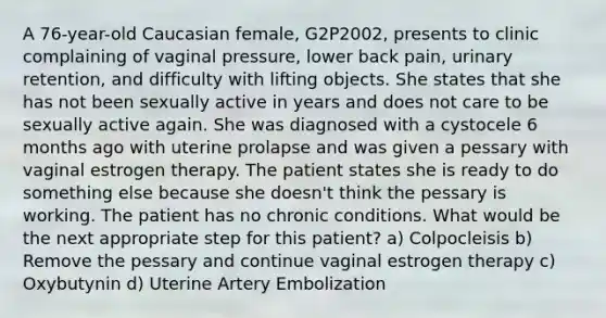 A 76-year-old Caucasian female, G2P2002, presents to clinic complaining of vaginal pressure, lower back pain, urinary retention, and difficulty with lifting objects. She states that she has not been sexually active in years and does not care to be sexually active again. She was diagnosed with a cystocele 6 months ago with uterine prolapse and was given a pessary with vaginal estrogen therapy. The patient states she is ready to do something else because she doesn't think the pessary is working. The patient has no chronic conditions. What would be the next appropriate step for this patient? a) Colpocleisis b) Remove the pessary and continue vaginal estrogen therapy c) Oxybutynin d) Uterine Artery Embolization