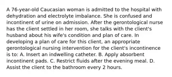 A 76-year-old Caucasian woman is admitted to the hospital with dehydration and electrolyte imbalance. She is confused and incontinent of urine on admission. After the gerontological nurse has the client settled in her room, she talks with the client's husband about his wife's condition and plan of care. In developing a plan of care for this client, an appropriate gerontological nursing intervention for the client's incontinence is to: A. Insert an indwelling catheter. B. Apply absorbent incontinent pads. C. Restrict fluids after the evening meal. D. Assist the client to the bathroom every 2 hours.