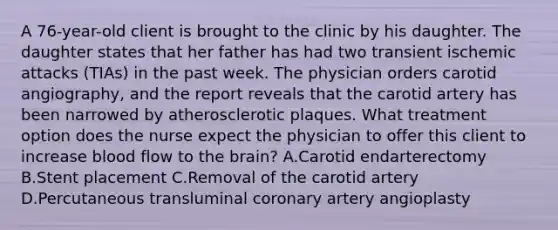 A 76-year-old client is brought to the clinic by his daughter. The daughter states that her father has had two transient ischemic attacks (TIAs) in the past week. The physician orders carotid angiography, and the report reveals that the carotid artery has been narrowed by atherosclerotic plaques. What treatment option does the nurse expect the physician to offer this client to increase blood flow to <a href='https://www.questionai.com/knowledge/kLMtJeqKp6-the-brain' class='anchor-knowledge'>the brain</a>? A.Carotid endarterectomy B.Stent placement C.Removal of the carotid artery D.Percutaneous transluminal coronary artery angioplasty