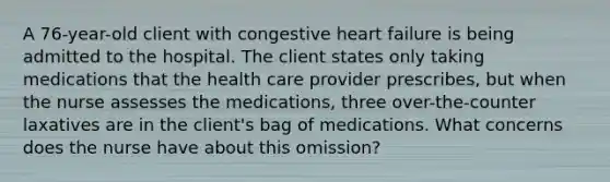 A 76-year-old client with congestive heart failure is being admitted to the hospital. The client states only taking medications that the health care provider prescribes, but when the nurse assesses the medications, three over-the-counter laxatives are in the client's bag of medications. What concerns does the nurse have about this omission?