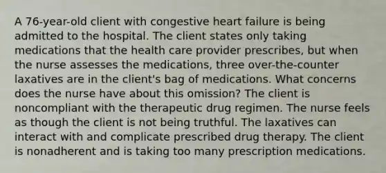 A 76-year-old client with congestive heart failure is being admitted to the hospital. The client states only taking medications that the health care provider prescribes, but when the nurse assesses the medications, three over-the-counter laxatives are in the client's bag of medications. What concerns does the nurse have about this omission? The client is noncompliant with the therapeutic drug regimen. The nurse feels as though the client is not being truthful. The laxatives can interact with and complicate prescribed drug therapy. The client is nonadherent and is taking too many prescription medications.