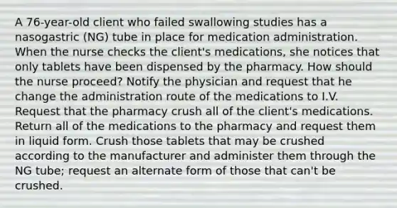 A 76-year-old client who failed swallowing studies has a nasogastric (NG) tube in place for medication administration. When the nurse checks the client's medications, she notices that only tablets have been dispensed by the pharmacy. How should the nurse proceed? Notify the physician and request that he change the administration route of the medications to I.V. Request that the pharmacy crush all of the client's medications. Return all of the medications to the pharmacy and request them in liquid form. Crush those tablets that may be crushed according to the manufacturer and administer them through the NG tube; request an alternate form of those that can't be crushed.