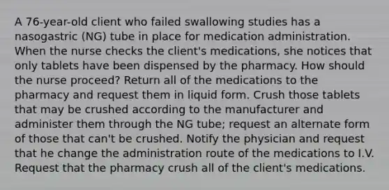 A 76-year-old client who failed swallowing studies has a nasogastric (NG) tube in place for medication administration. When the nurse checks the client's medications, she notices that only tablets have been dispensed by the pharmacy. How should the nurse proceed? Return all of the medications to the pharmacy and request them in liquid form. Crush those tablets that may be crushed according to the manufacturer and administer them through the NG tube; request an alternate form of those that can't be crushed. Notify the physician and request that he change the administration route of the medications to I.V. Request that the pharmacy crush all of the client's medications.