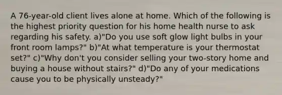 A 76-year-old client lives alone at home. Which of the following is the highest priority question for his home health nurse to ask regarding his safety. a)"Do you use soft glow light bulbs in your front room lamps?" b)"At what temperature is your thermostat set?" c)"Why don't you consider selling your two-story home and buying a house without stairs?" d)"Do any of your medications cause you to be physically unsteady?"