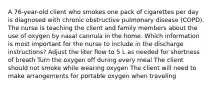 A 76-year-old client who smokes one pack of cigarettes per day is diagnosed with chronic obstructive pulmonary disease (COPD). The nurse is teaching the client and family members about the use of oxygen by nasal cannula in the home. Which information is most important for the nurse to include in the discharge instructions? Adjust the liter flow to 5 L as needed for shortness of breath Turn the oxygen off during every meal The client should not smoke while wearing oxygen The client will need to make arrangements for portable oxygen when traveling