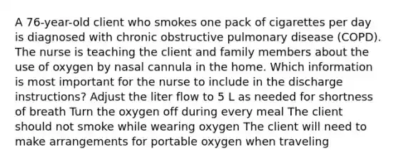 A 76-year-old client who smokes one pack of cigarettes per day is diagnosed with chronic obstructive pulmonary disease (COPD). The nurse is teaching the client and family members about the use of oxygen by nasal cannula in the home. Which information is most important for the nurse to include in the discharge instructions? Adjust the liter flow to 5 L as needed for shortness of breath Turn the oxygen off during every meal The client should not smoke while wearing oxygen The client will need to make arrangements for portable oxygen when traveling