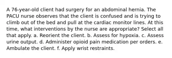 A 76-year-old client had surgery for an abdominal hernia. The PACU nurse observes that the client is confused and is trying to climb out of the bed and pull at the cardiac monitor lines. At this time, what interventions by the nurse are appropriate? Select all that apply. a. Reorient the client. b. Assess for hypoxia. c. Assess urine output. d. Administer opioid pain medication per orders. e. Ambulate the client. f. Apply wrist restraints.