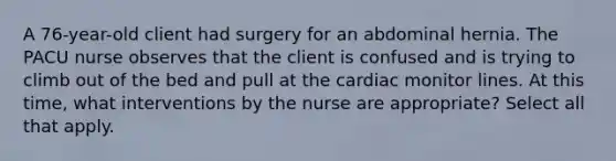 A 76-year-old client had surgery for an abdominal hernia. The PACU nurse observes that the client is confused and is trying to climb out of the bed and pull at the cardiac monitor lines. At this time, what interventions by the nurse are appropriate? Select all that apply.