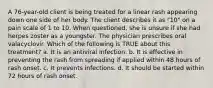 A 76-year-old client is being treated for a linear rash appearing down one side of her body. The client describes it as "10" on a pain scale of 1 to 10. When questioned, she is unsure if she had herpes zoster as a youngster. The physician prescribes oral valacyclovir. Which of the following is TRUE about this treatment? a. It is an antiviral infection. b. It is effective in preventing the rash from spreading if applied within 48 hours of rash onset. c. It prevents infections. d. It should be started within 72 hours of rash onset.