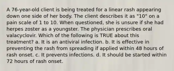 A 76-year-old client is being treated for a linear rash appearing down one side of her body. The client describes it as "10" on a pain scale of 1 to 10. When questioned, she is unsure if she had herpes zoster as a youngster. The physician prescribes oral valacyclovir. Which of the following is TRUE about this treatment? a. It is an antiviral infection. b. It is effective in preventing the rash from spreading if applied within 48 hours of rash onset. c. It prevents infections. d. It should be started within 72 hours of rash onset.